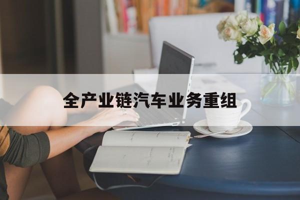 新北市全产业链汽车业务重组(全产业链汽车业务重组的意义)